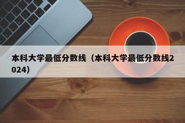 本科大学最低分数线（本科大学最低分数线2024）