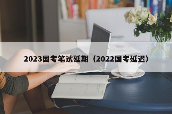 2023国考笔试延期（2022国考延迟）