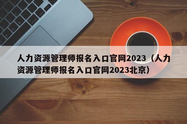 人力资源管理师报名入口官网2023（人力资源管理师报名入口官网2023北京）