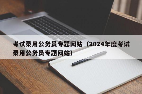 考试录用公务员专题网站（2024年度考试录用公务员专题网站）