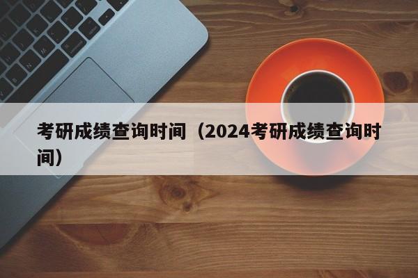 考研成绩查询时间（2024考研成绩查询时间）