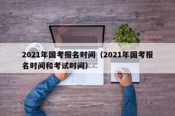 2021年国考报名时间（2021年国考报名时间和考试时间）