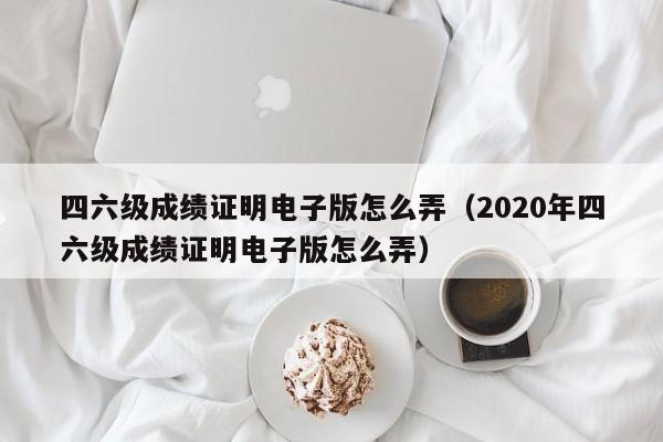 四六级成绩证明电子版怎么弄（2020年四六级成绩证明电子版怎么弄）