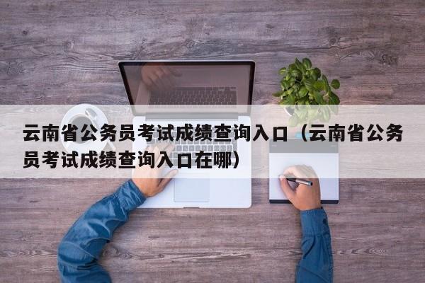 云南省公务员考试成绩查询入口（云南省公务员考试成绩查询入口在哪）