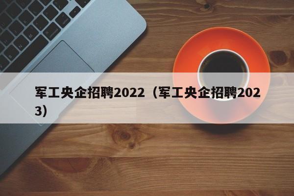 军工央企招聘2022（军工央企招聘2023）