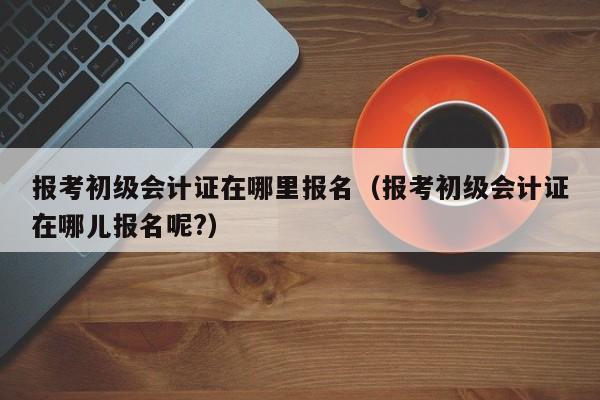 报考初级会计证在哪里报名（报考初级会计证在哪儿报名呢?）