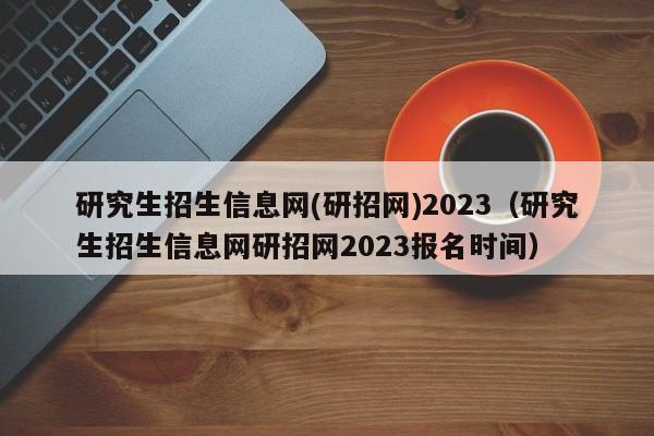 研究生招生信息网(研招网)2023（研究生招生信息网研招网2023报名时间）