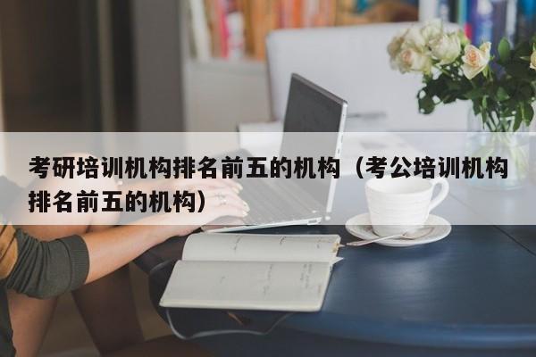 考研培训机构排名前五的机构（考公培训机构排名前五的机构）