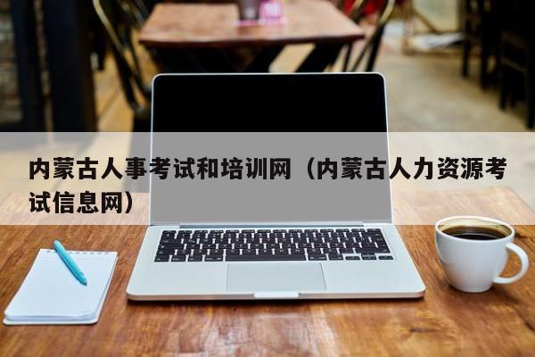 内蒙古人事考试和培训网（内蒙古人力资源考试信息网）