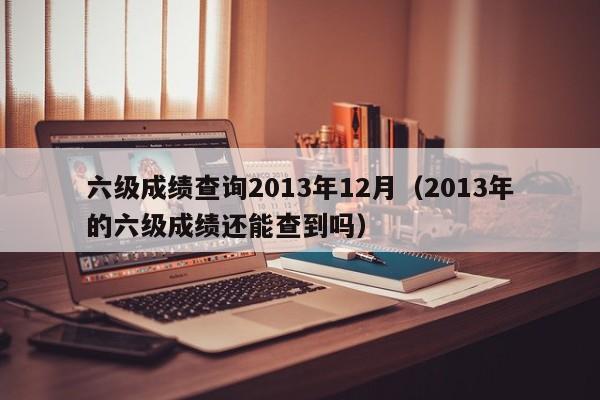 六级成绩查询2013年12月（2013年的六级成绩还能查到吗）