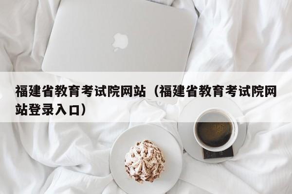 福建省教育考试院网站（福建省教育考试院网站登录入口）