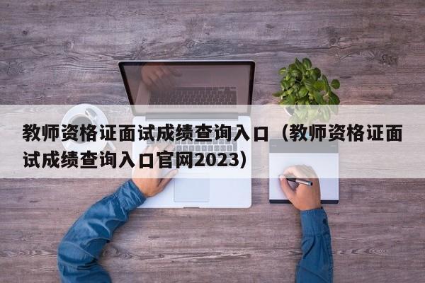 教师资格证面试成绩查询入口（教师资格证面试成绩查询入口官网2023）