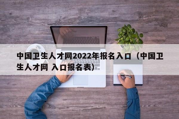 中国卫生人才网2022年报名入口（中国卫生人才网 入口报名表）