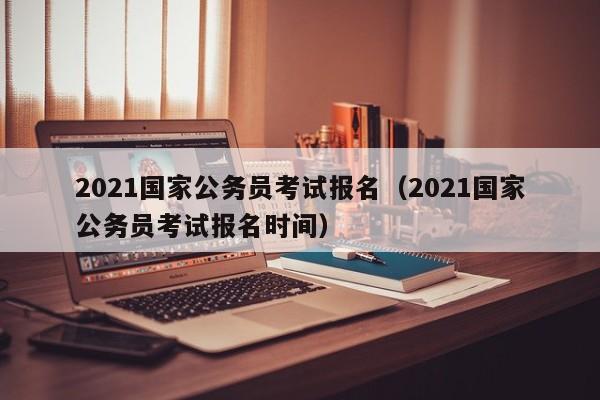 2021国家公务员考试报名（2021国家公务员考试报名时间）