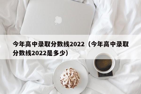 今年高中录取分数线2022（今年高中录取分数线2022是多少）