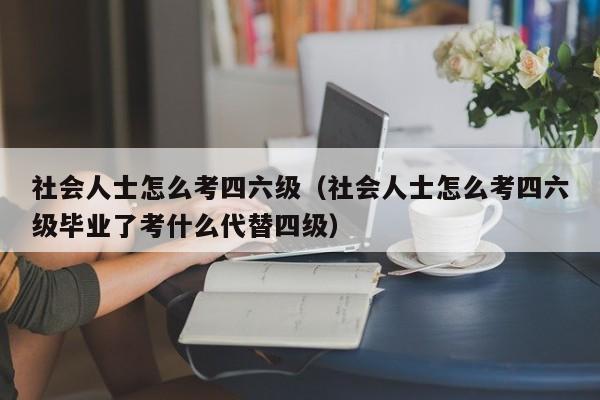 社会人士怎么考四六级（社会人士怎么考四六级毕业了考什么代替四级）