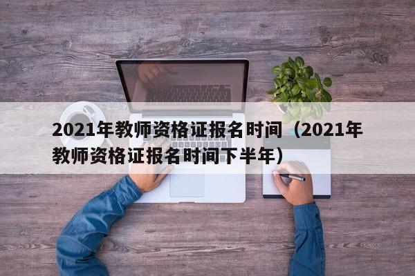 2021年教师资格证报名时间（2021年教师资格证报名时间下半年）