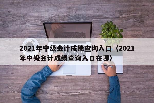 2021年中级会计成绩查询入口（2021年中级会计成绩查询入口在哪）