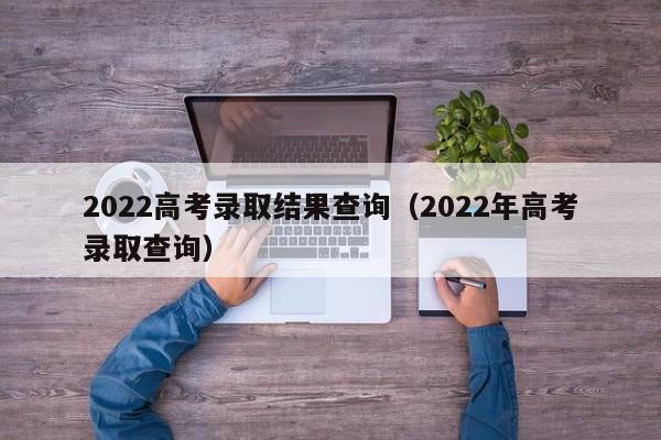 2022高考录取结果查询（2022年高考录取查询）