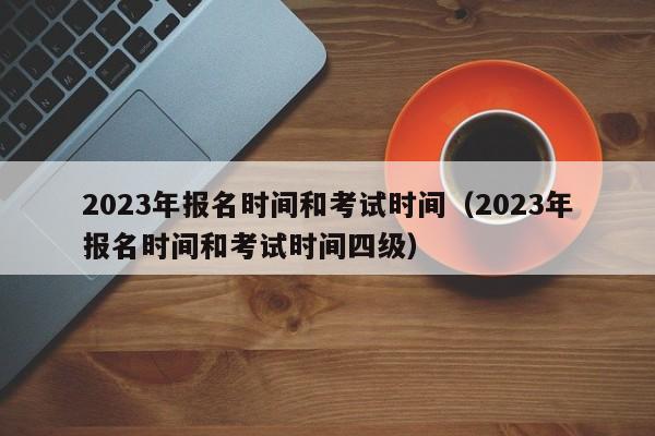 2023年报名时间和考试时间（2023年报名时间和考试时间四级）