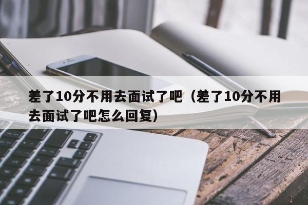 差了10分不用去面试了吧（差了10分不用去面试了吧怎么回复）