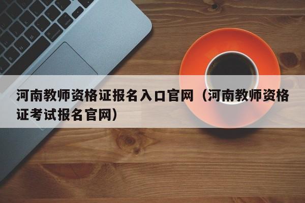 河南教师资格证报名入口官网（河南教师资格证考试报名官网）