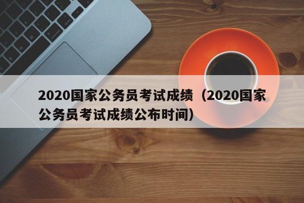 2020国家公务员考试成绩（2020国家公务员考试成绩公布时间）