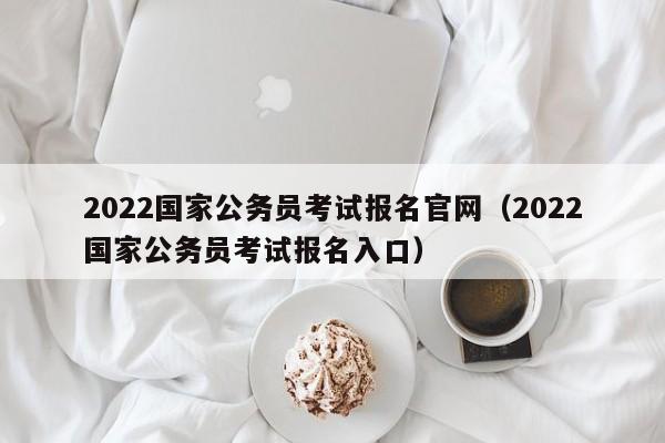 2022国家公务员考试报名官网（2022国家公务员考试报名入口）