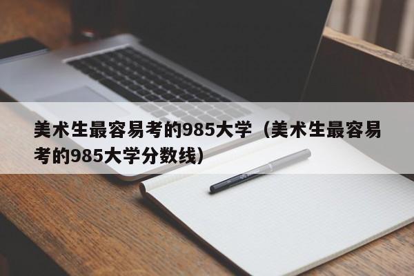 美术生最容易考的985大学（美术生最容易考的985大学分数线）