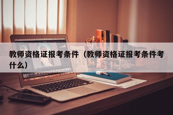 教师资格证报考条件（教师资格证报考条件考什么）