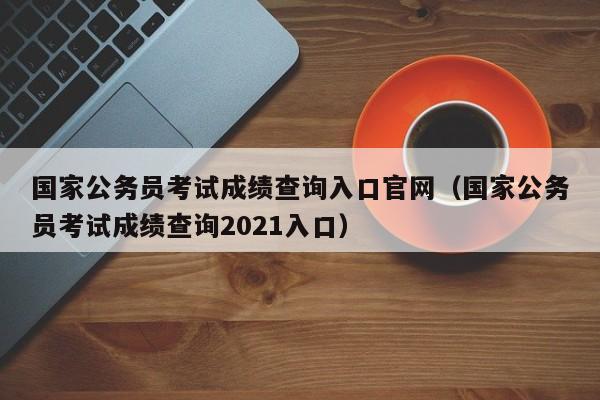 国家公务员考试成绩查询入口官网（国家公务员考试成绩查询2021入口）