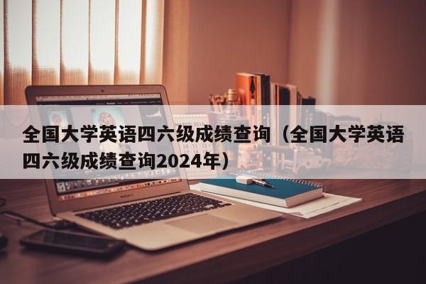 全国大学英语四六级成绩查询（全国大学英语四六级成绩查询2024年）