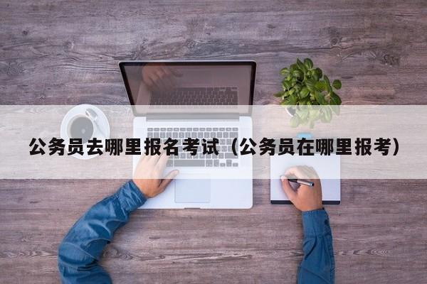 公务员去哪里报名考试（公务员在哪里报考）