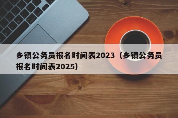 乡镇公务员报名时间表2023（乡镇公务员报名时间表2025）