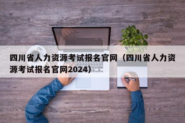 四川省人力资源考试报名官网（四川省人力资源考试报名官网2024）