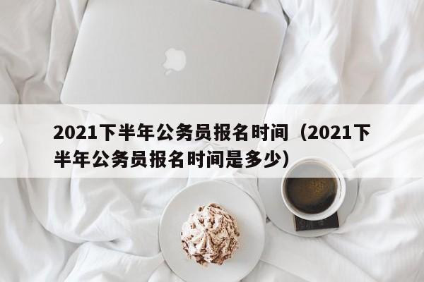 2021下半年公务员报名时间（2021下半年公务员报名时间是多少）