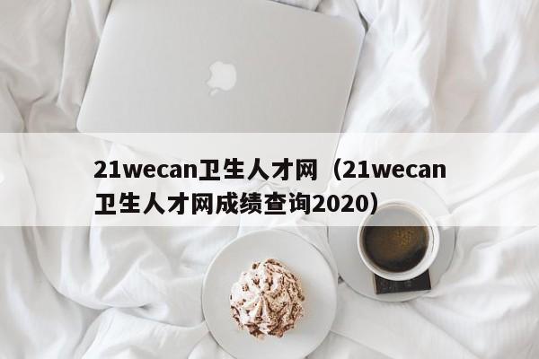 21wecan卫生人才网（21wecan卫生人才网成绩查询2020）