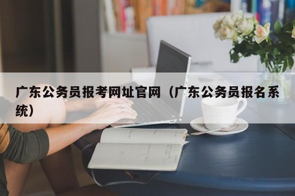 广东公务员报考网址官网（广东公务员报名系统）