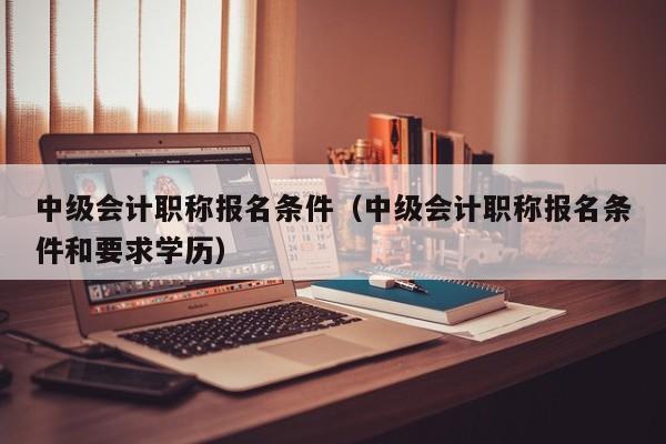 中级会计职称报名条件（中级会计职称报名条件和要求学历）