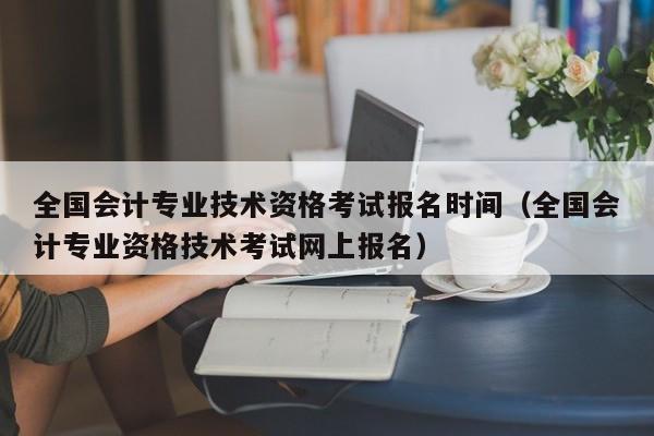 全国会计专业技术资格考试报名时间（全国会计专业资格技术考试网上报名）