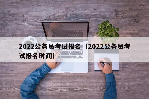 2022公务员考试报名（2022公务员考试报名时间）