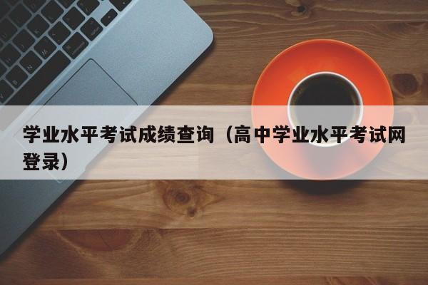 学业水平考试成绩查询（高中学业水平考试网登录）