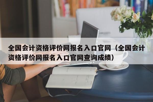 全国会计资格评价网报名入口官网（全国会计资格评价网报名入口官网查询成绩）