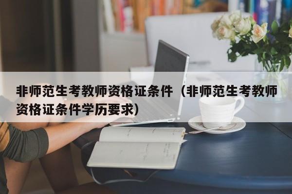 非师范生考教师资格证条件（非师范生考教师资格证条件学历要求）