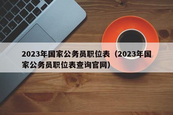 2023年国家公务员职位表（2023年国家公务员职位表查询官网）