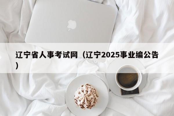 辽宁省人事考试网（辽宁2025事业编公告）