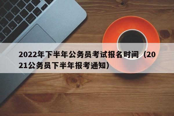 2022年下半年公务员考试报名时间（2021公务员下半年报考通知）