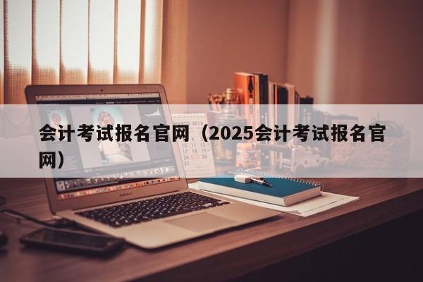 会计考试报名官网（2025会计考试报名官网）