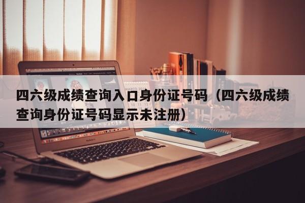 四六级成绩查询入口身份证号码（四六级成绩查询身份证号码显示未注册）