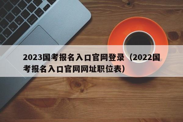 2023国考报名入口官网登录（2022国考报名入口官网网址职位表）